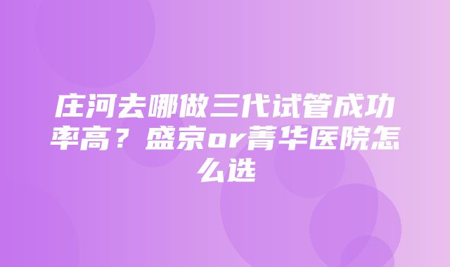 庄河去哪做三代试管成功率高？盛京or菁华医院怎么选