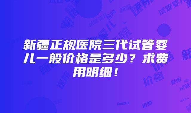 新疆正规医院三代试管婴儿一般价格是多少？求费用明细！