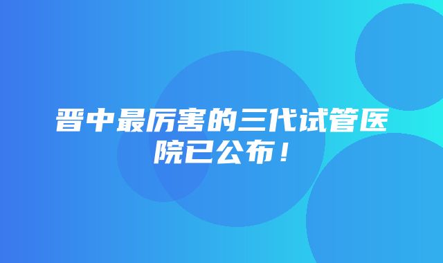 晋中最厉害的三代试管医院已公布！