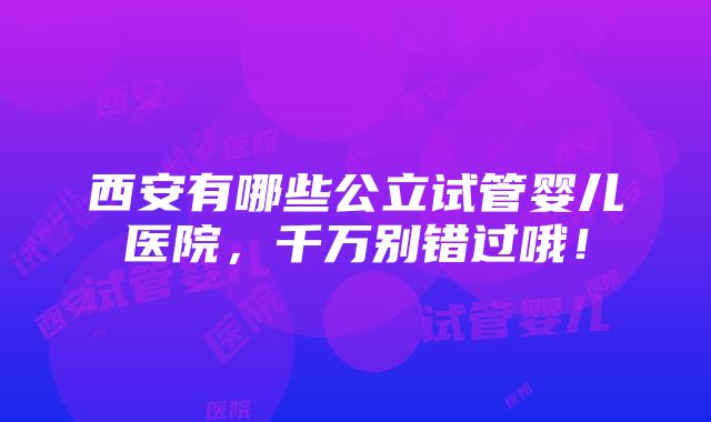 西安有哪些公立试管婴儿医院，千万别错过哦！