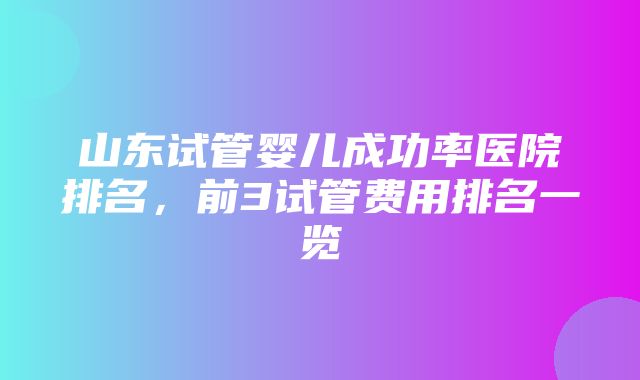 山东试管婴儿成功率医院排名，前3试管费用排名一览