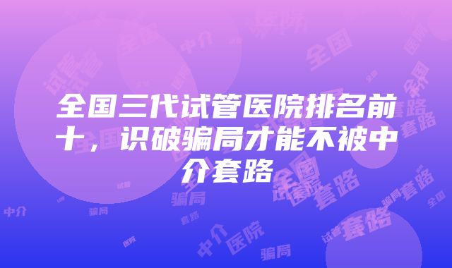 全国三代试管医院排名前十，识破骗局才能不被中介套路