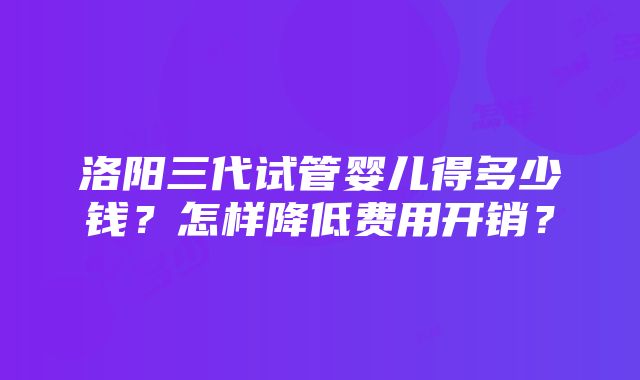 洛阳三代试管婴儿得多少钱？怎样降低费用开销？