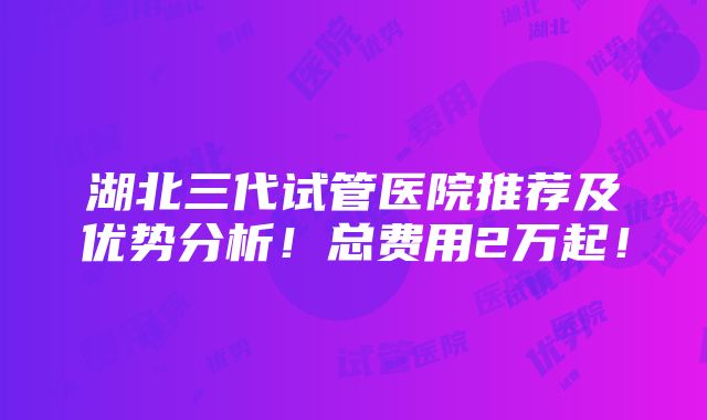 湖北三代试管医院推荐及优势分析！总费用2万起！