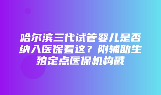 哈尔滨三代试管婴儿是否纳入医保看这？附辅助生殖定点医保机构戳