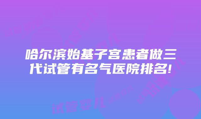 哈尔滨始基子宫患者做三代试管有名气医院排名!