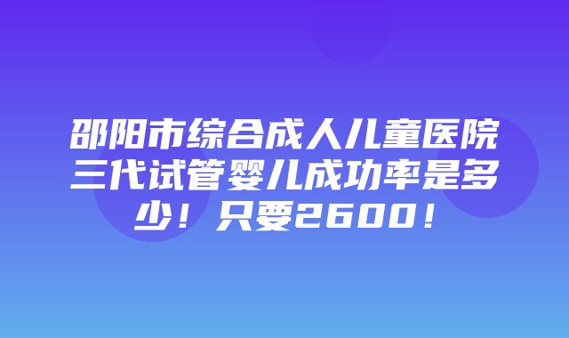 邵阳市综合成人儿童医院三代试管婴儿成功率是多少！只要2600！