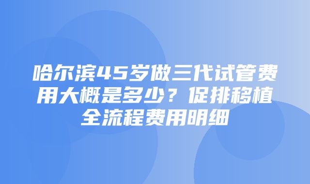 哈尔滨45岁做三代试管费用大概是多少？促排移植全流程费用明细