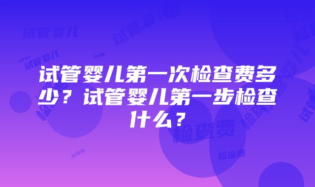 试管婴儿第一次检查费多少？试管婴儿第一步检查什么？