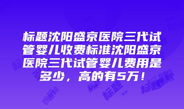 标题沈阳盛京医院三代试管婴儿收费标准沈阳盛京医院三代试管婴儿费用是多少，高的有5万！