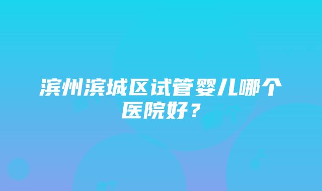 滨州滨城区试管婴儿哪个医院好？