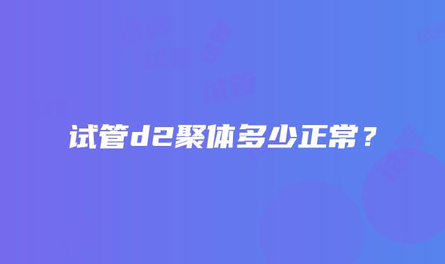 试管d2聚体多少正常？