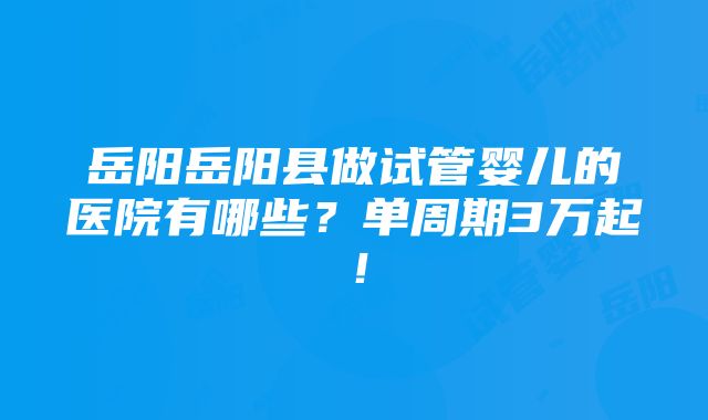 岳阳岳阳县做试管婴儿的医院有哪些？单周期3万起！