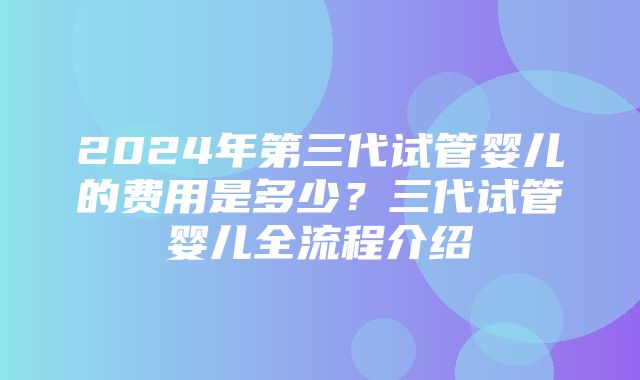 2024年第三代试管婴儿的费用是多少？三代试管婴儿全流程介绍