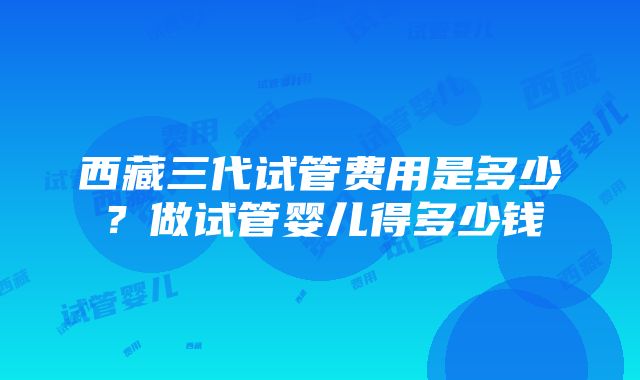 西藏三代试管费用是多少？做试管婴儿得多少钱