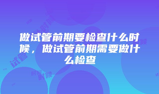 做试管前期要检查什么时候，做试管前期需要做什么检查