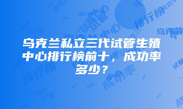 乌克兰私立三代试管生殖中心排行榜前十，成功率多少？