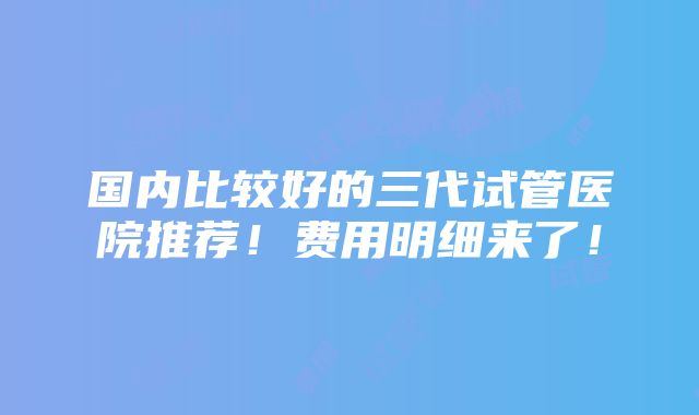 国内比较好的三代试管医院推荐！费用明细来了！