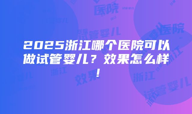 2025浙江哪个医院可以做试管婴儿？效果怎么样！