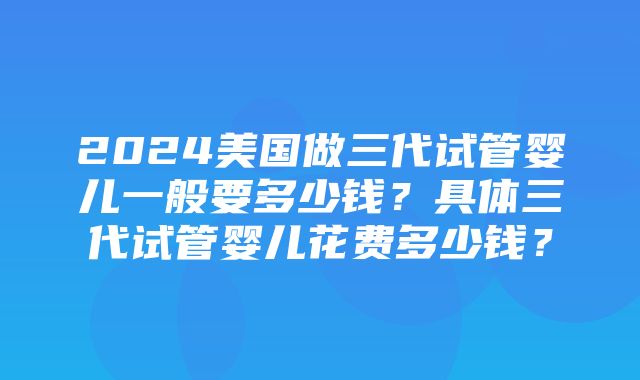 2024美国做三代试管婴儿一般要多少钱？具体三代试管婴儿花费多少钱？