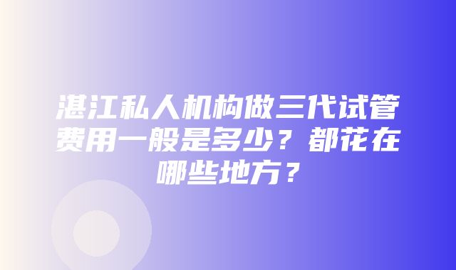 湛江私人机构做三代试管费用一般是多少？都花在哪些地方？