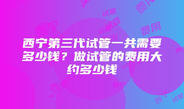 西宁第三代试管一共需要多少钱？做试管的费用大约多少钱