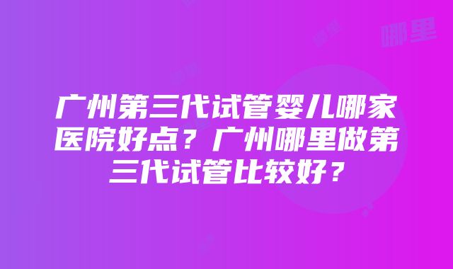 广州第三代试管婴儿哪家医院好点？广州哪里做第三代试管比较好？