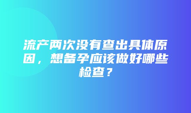 流产两次没有查出具体原因，想备孕应该做好哪些检查？