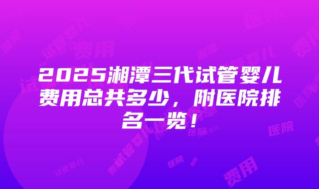 2025湘潭三代试管婴儿费用总共多少，附医院排名一览！