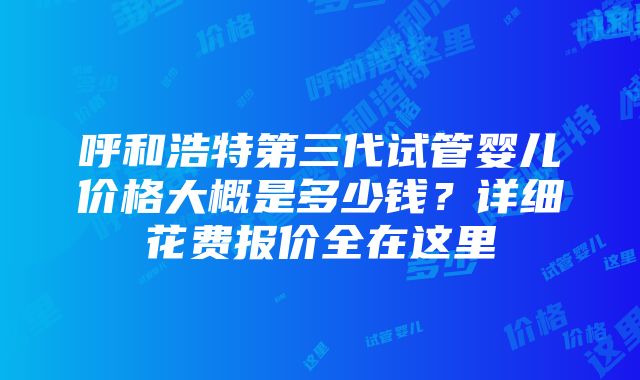 呼和浩特第三代试管婴儿价格大概是多少钱？详细花费报价全在这里