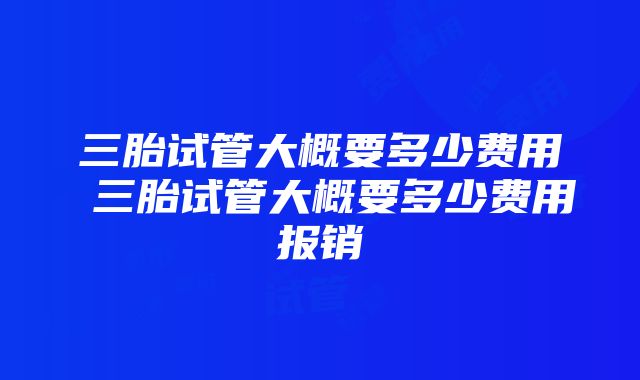 三胎试管大概要多少费用 三胎试管大概要多少费用报销