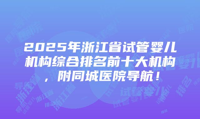 2025年浙江省试管婴儿机构综合排名前十大机构，附同城医院导航！