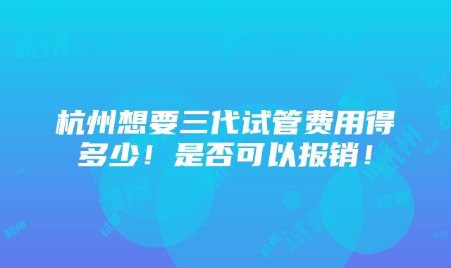 杭州想要三代试管费用得多少！是否可以报销！