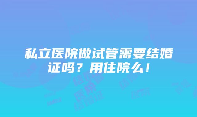 私立医院做试管需要结婚证吗？用住院么！