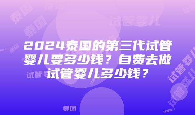 2024泰国的第三代试管婴儿要多少钱？自费去做试管婴儿多少钱？