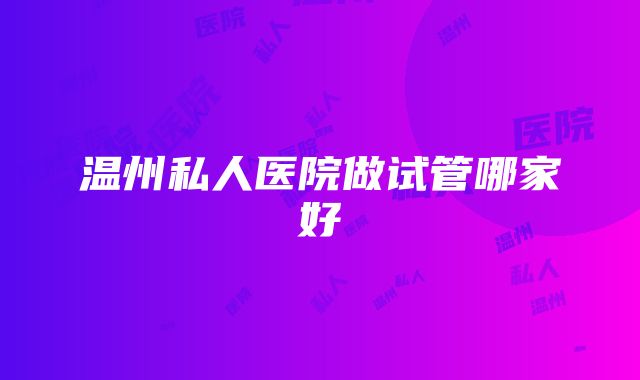 温州私人医院做试管哪家好