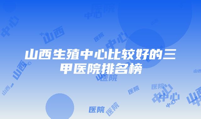 山西生殖中心比较好的三甲医院排名榜