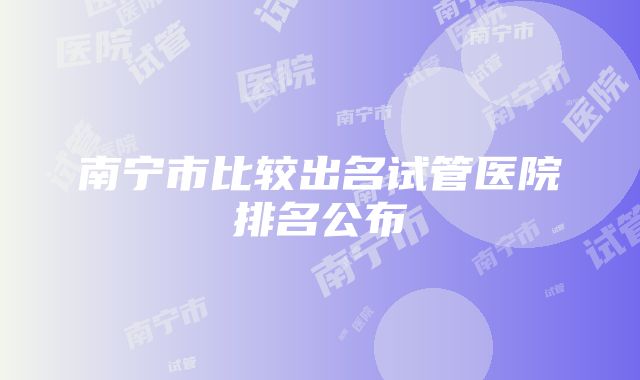 南宁市比较出名试管医院排名公布