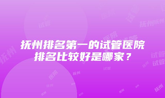 抚州排名第一的试管医院排名比较好是哪家？