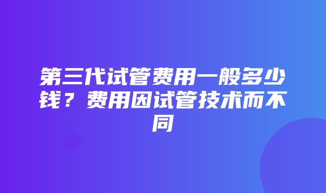 第三代试管费用一般多少钱？费用因试管技术而不同