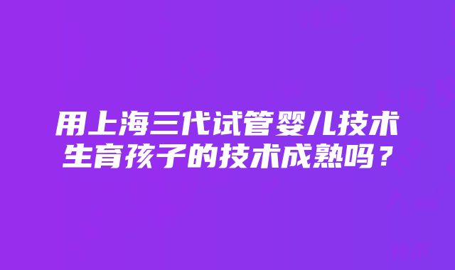 用上海三代试管婴儿技术生育孩子的技术成熟吗？