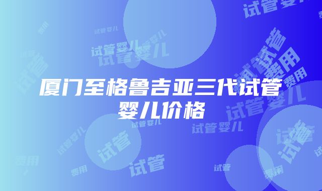 厦门至格鲁吉亚三代试管婴儿价格