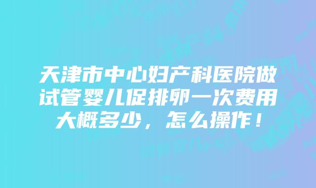 天津市中心妇产科医院做试管婴儿促排卵一次费用大概多少，怎么操作！