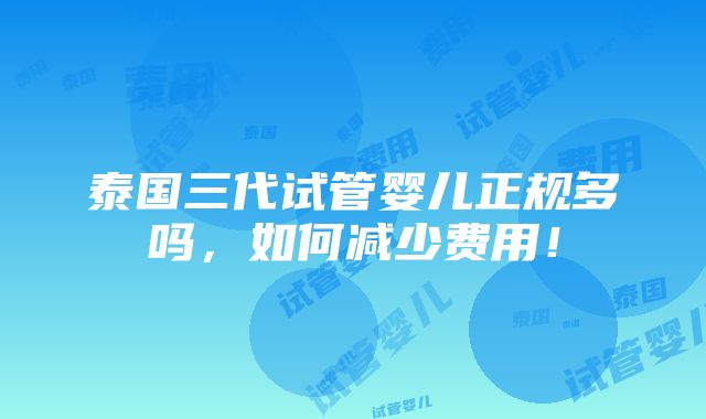 泰国三代试管婴儿正规多吗，如何减少费用！