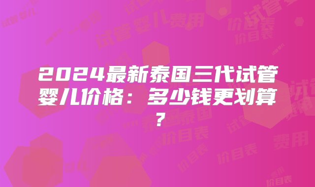 2024最新泰国三代试管婴儿价格：多少钱更划算？