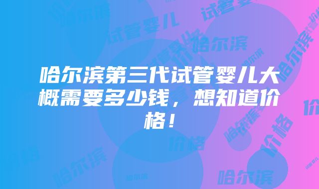 哈尔滨第三代试管婴儿大概需要多少钱，想知道价格！