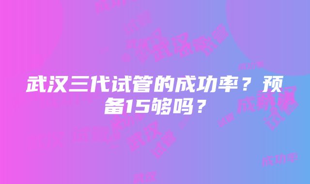 武汉三代试管的成功率？预备15够吗？