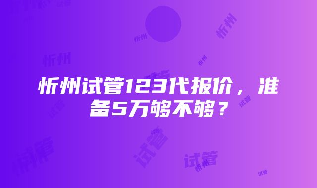 忻州试管123代报价，准备5万够不够？