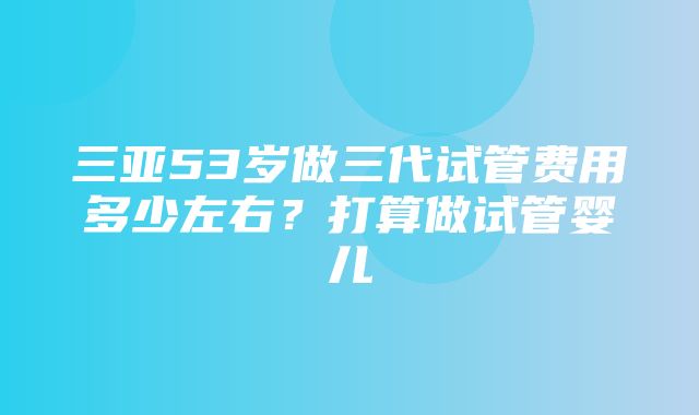 三亚53岁做三代试管费用多少左右？打算做试管婴儿