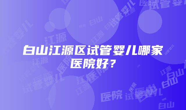 白山江源区试管婴儿哪家医院好？